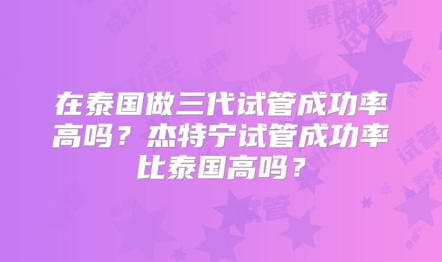 在泰国做三代试管成功率高吗？杰特宁试管成功率比泰国高吗？