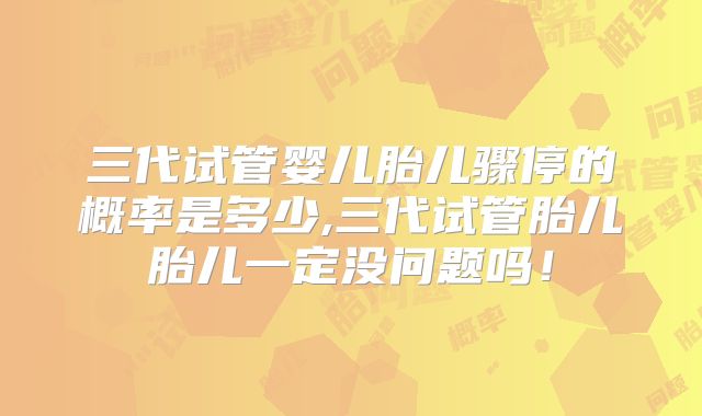 三代试管婴儿胎儿骤停的概率是多少,三代试管胎儿胎儿一定没问题吗！