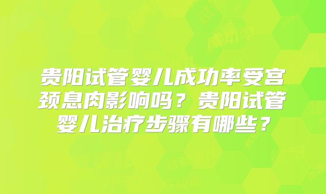 贵阳试管婴儿成功率受宫颈息肉影响吗？贵阳试管婴儿治疗步骤有哪些？