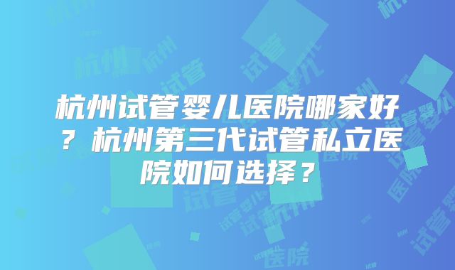 杭州试管婴儿医院哪家好？杭州第三代试管私立医院如何选择？
