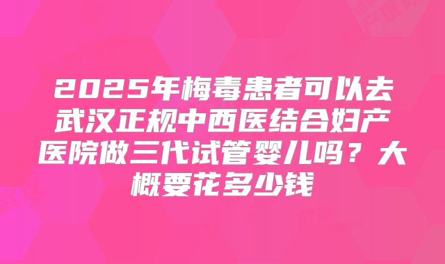 2025年梅毒患者可以去武汉正规中西医结合妇产医院做三代试管婴儿吗？大概要花多少钱