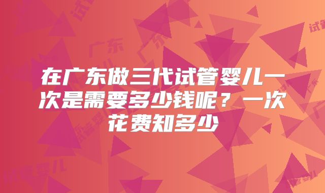 在广东做三代试管婴儿一次是需要多少钱呢?一次花费知多少