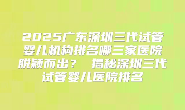2025广东深圳三代试管婴儿机构排名哪三家医院脱颖而出？ 揭秘深圳三代试管婴儿医院排名
