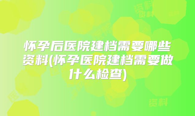 怀孕后医院建档需要哪些资料(怀孕医院建档需要做什么检查)