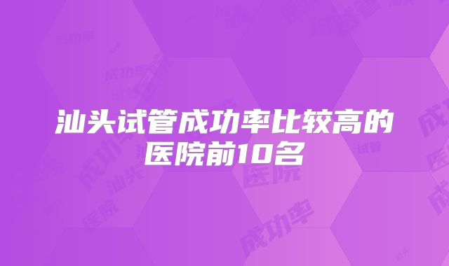 汕头试管成功率比较高的医院前10名