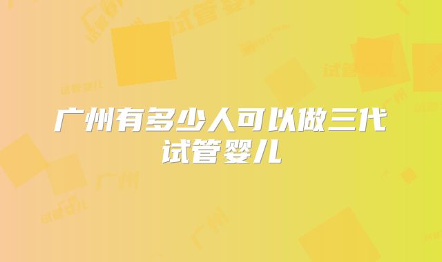广州有多少人可以做三代试管婴儿