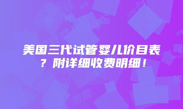 美国三代试管婴儿价目表？附详细收费明细！