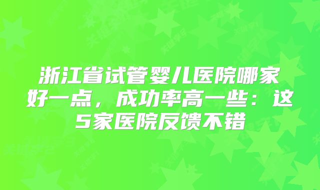 浙江省试管婴儿医院哪家好一点，成功率高一些：这5家医院反馈不错