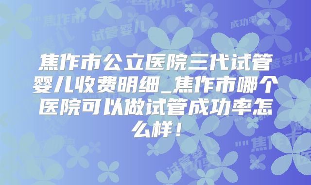 焦作市公立医院三代试管婴儿收费明细_焦作市哪个医院可以做试管成功率怎么样！