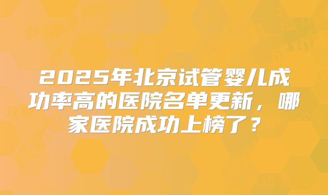 2025年北京试管婴儿成功率高的医院名单更新，哪家医院成功上榜了？