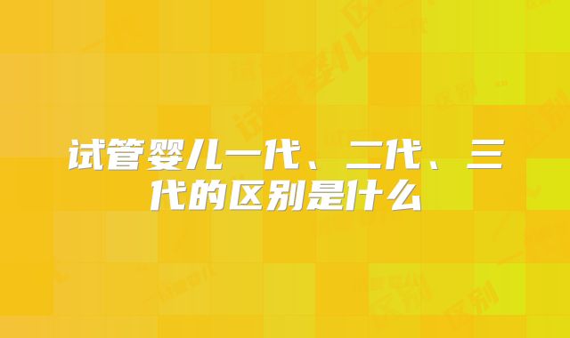 试管婴儿一代、二代、三代的区别是什么