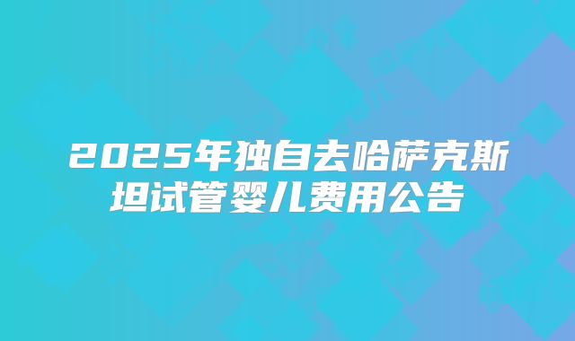 2025年独自去哈萨克斯坦试管婴儿费用公告