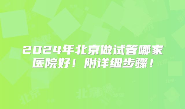 2024年北京做试管哪家医院好！附详细步骤！