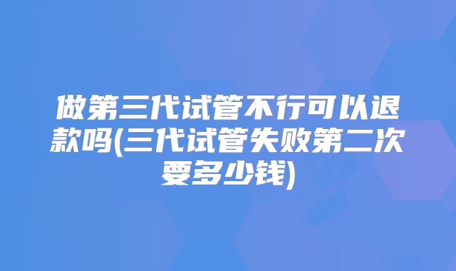 做第三代试管不行可以退款吗(三代试管失败第二次要多少钱)