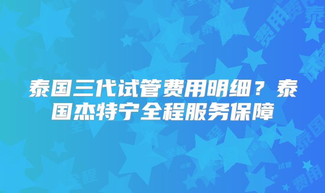 泰国三代试管费用明细？泰国杰特宁全程服务保障
