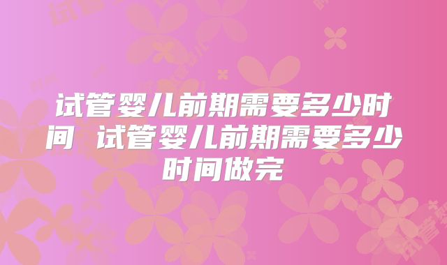 试管婴儿前期需要多少时间 试管婴儿前期需要多少时间做完
