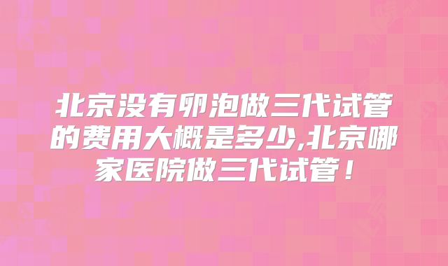 北京没有卵泡做三代试管的费用大概是多少,北京哪家医院做三代试管！