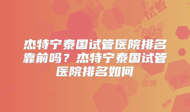 杰特宁泰国试管医院排名靠前吗？杰特宁泰国试管医院排名如何