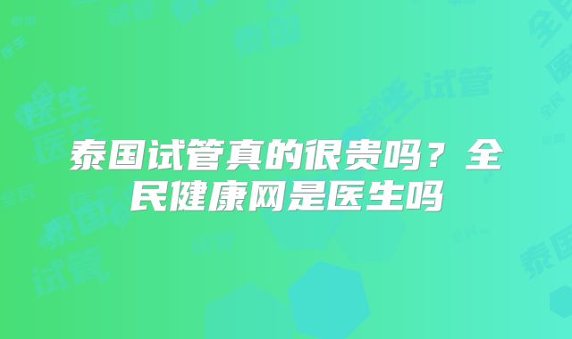 泰国试管真的很贵吗？全民健康网是医生吗
