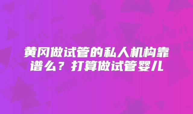 黄冈做试管的私人机构靠谱么？打算做试管婴儿