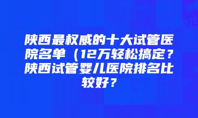 陕西最权威的十大试管医院名单(12万轻松搞定?陕西试管婴儿医院排名比较好?