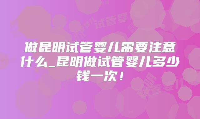 做昆明试管婴儿需要注意什么_昆明做试管婴儿多少钱一次!