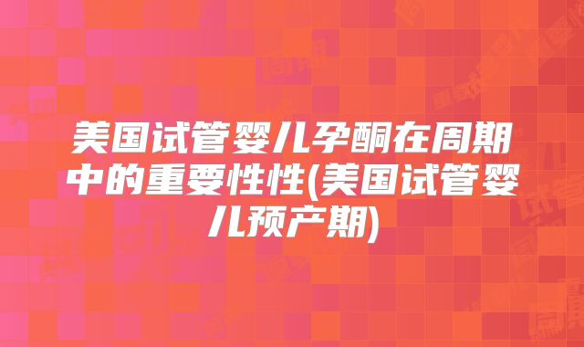 美国试管婴儿孕酮在周期中的重要性性(美国试管婴儿预产期)