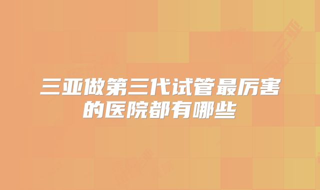 三亚做第三代试管最厉害的医院都有哪些