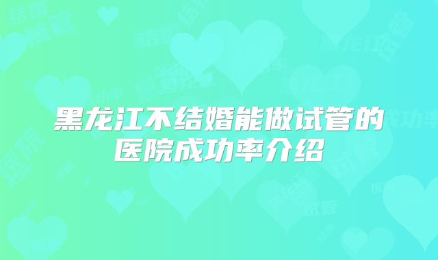 黑龙江不结婚能做试管的医院成功率介绍
