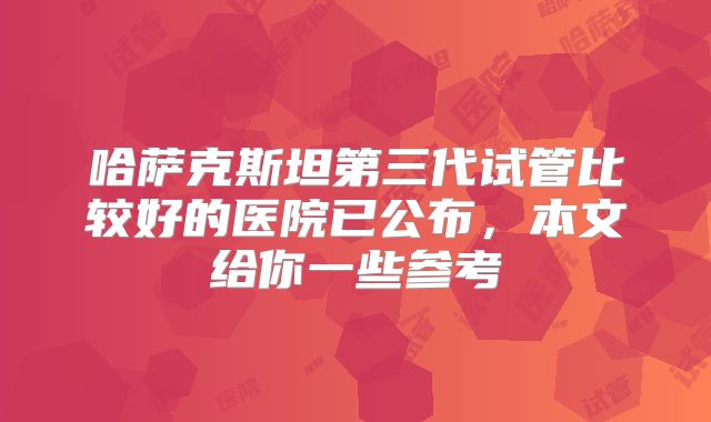 哈萨克斯坦第三代试管比较好的医院已公布，本文给你一些参考