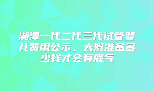 湘潭一代二代三代试管婴儿费用公示，大概准备多少钱才会有底气