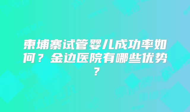柬埔寨试管婴儿成功率如何？金边医院有哪些优势？