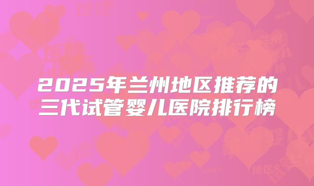2025年兰州地区推荐的三代试管婴儿医院排行榜