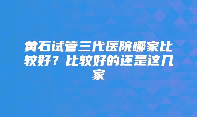 黄石试管三代医院哪家比较好？比较好的还是这几家