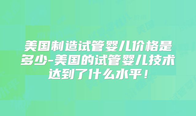 美国制造试管婴儿价格是多少-美国的试管婴儿技术达到了什么水平！