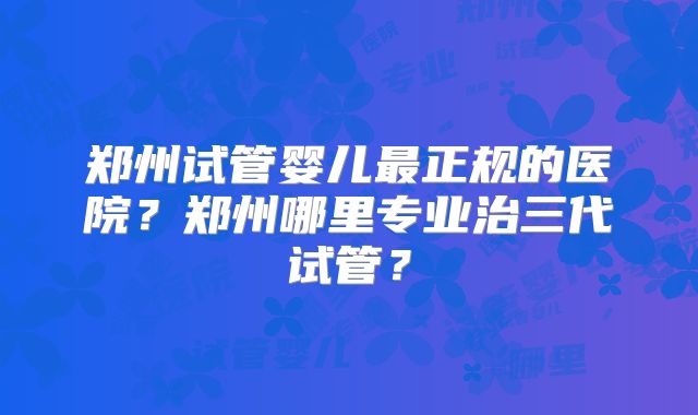 郑州试管婴儿最正规的医院？郑州哪里专业治三代试管？