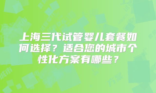 上海三代试管婴儿套餐如何选择？适合您的城市个性化方案有哪些？