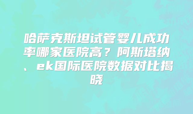 哈萨克斯坦试管婴儿成功率哪家医院高？阿斯塔纳、ek国际医院数据对比揭晓
