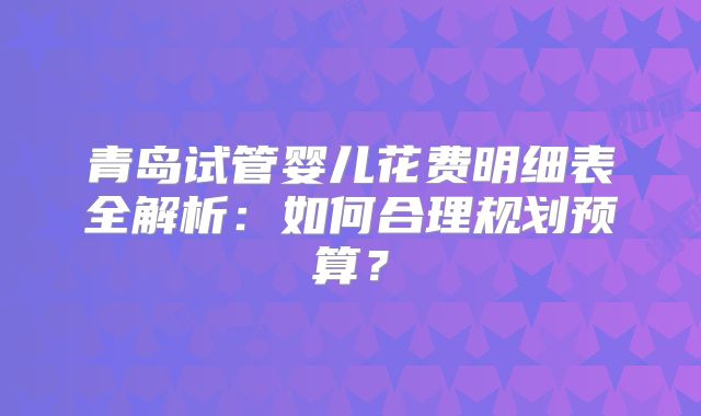 青岛试管婴儿花费明细表全解析：如何合理规划预算？