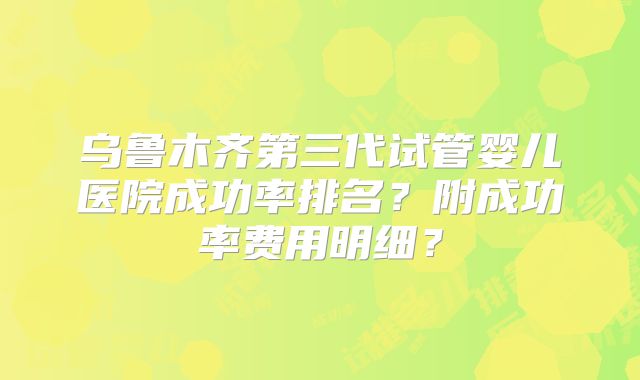 乌鲁木齐第三代试管婴儿医院成功率排名？附成功率费用明细？
