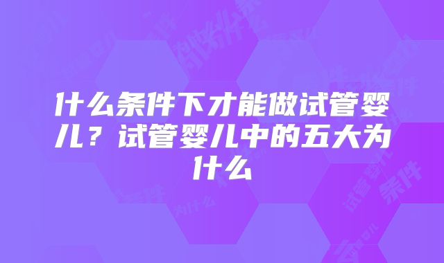 什么条件下才能做试管婴儿？试管婴儿中的五大为什么