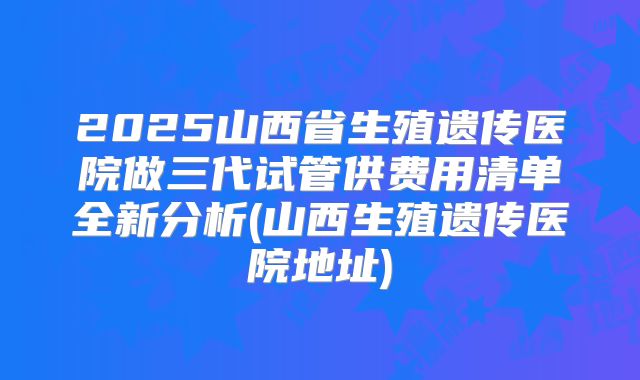 2025山西省生殖遗传医院做三代试管供费用清单全新分析(山西生殖遗传医院地址)