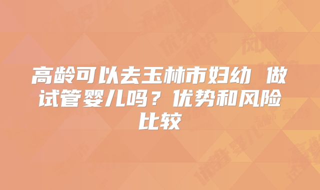 高龄可以去玉林市妇幼 做试管婴儿吗？优势和风险比较