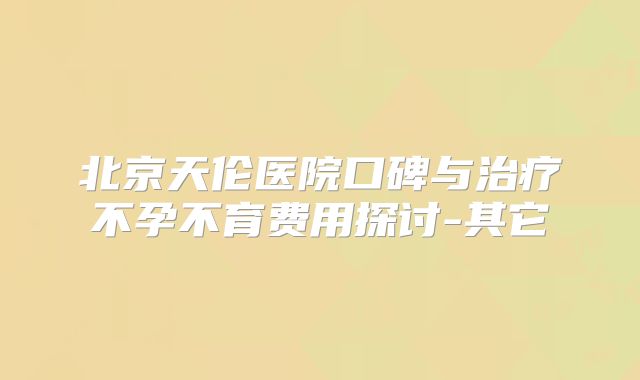 北京天伦医院口碑与治疗不孕不育费用探讨-其它