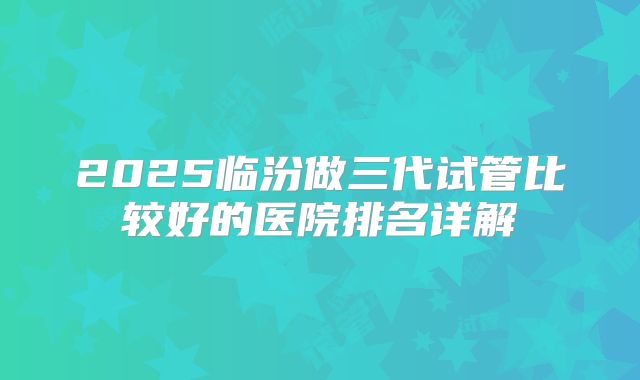 2025临汾做三代试管比较好的医院排名详解