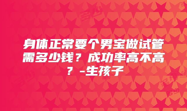 身体正常要个男宝做试管需多少钱？成功率高不高？-生孩子