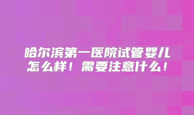 哈尔滨第一医院试管婴儿怎么样！需要注意什么！