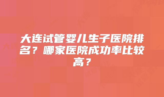 大连试管婴儿生子医院排名?哪家医院成功率比较高?