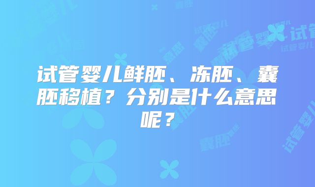 试管婴儿鲜胚、冻胚、囊胚移植？分别是什么意思呢？