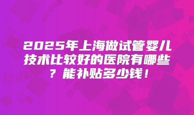 2025年上海做试管婴儿技术比较好的医院有哪些?能补贴多少钱!